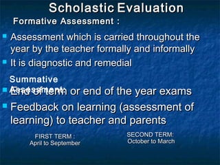 Scholastic Evaluation

Formative Assessment :




Assessment which is carried throughout the
year by the teacher formally and informally
It is diagnostic and remedial

Summative
 Assessment: or end of the year exams
End of term


Feedback on learning (assessment of
learning) to teacher and parents
FIRST TERM :
April to September

SECOND TERM:
October to March

 