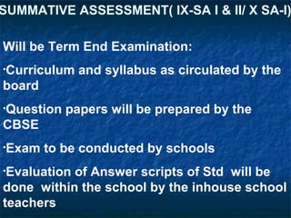 SUMMATIVE ASSESSMENT( IX-SA I & II/ X SA-I)
Will be Term End Examination:
•Curriculum

and syllabus as circulated by the

board
•Question

papers will be prepared by the

CBSE
•Exam

to be conducted by schools

•Evaluation

of Answer scripts of Std will be
done within the school by the inhouse school
teachers

 
