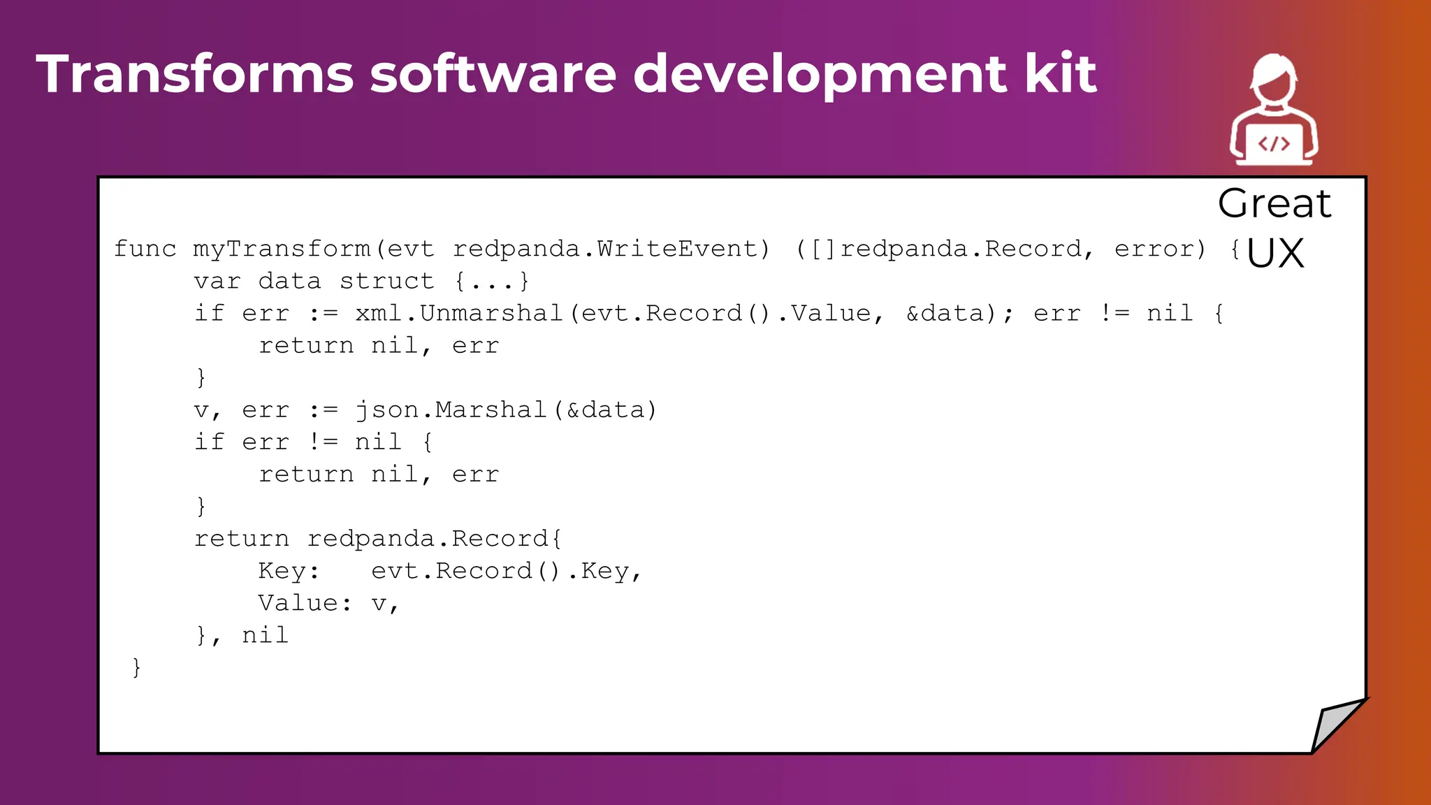 Transforms software development kit
func myTransform(evt redpanda.WriteEvent) ([]redpanda.Record, error) {
var data struct {...}
if err := xml.Unmarshal(evt.Record().Value, &data); err != nil {
return nil, err
}
v, err := json.Marshal(&data)
if err != nil {
return nil, err
}
return redpanda.Record{
Key: evt.Record().Key,
Value: v,
}, nil
}
Great
UX
 