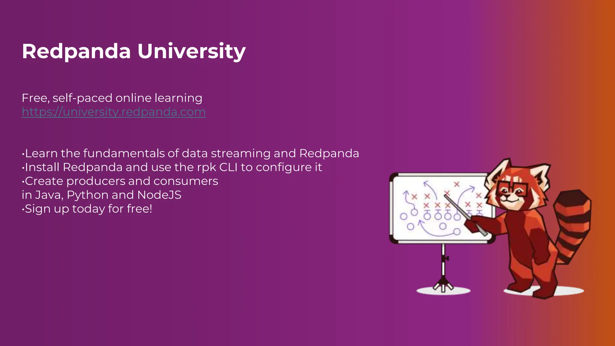 Redpanda University
Free, self-paced online learning
https://university.redpanda.com
•Learn the fundamentals of data streaming and Redpanda
•Install Redpanda and use the rpk CLI to configure it
•Create producers and consumers
in Java, Python and NodeJS
•Sign up today for free!