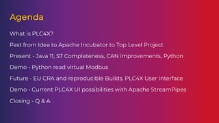 Agenda
What is PLC4X?
Past from Idea to Apache Incubator to Top Level Project
Present - Java 11, S7 Completeness, CAN improvements, Python
Demo - Python read virtual Modbus
Future - EU CRA and reproducible Builds, PLC4X User Interface
Demo - Current PLC4X UI possibilities with Apache StreamPipes
Closing - Q & A
 