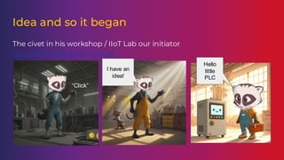 Idea and so it began
The civet in his workshop / IIoT Lab our initiator
https://github.com/chrisdutz
“Click”
I have an
idea!
Hello
little
PLC
 