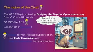 The vision of the Civet
The OT / IT Gap is shrinking. Bridging the Gap the Open source way.
Java, C, Go and Protocols
S7, OPC-UA, ADS
… many other protocols!
● MSpec format (Message Specification)
and Code Generation with
Apache Freemarker (template engine)
Supporting so
many protocols
and languages!
 