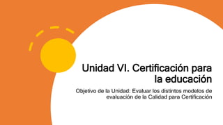 Unidad VI. Certificación para
la educación
Objetivo de la Unidad: Evaluar los distintos modelos de
evaluación de la Calidad para Certificación
 