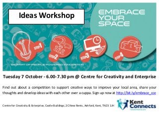 Tuesday 7 October - 6.00-7.30 pm @ Centre for Creativity and Enterprise 
Find out about a competition to support creative ways to improve your local area, share your thoughts and develop ideas with each other over a cuppa. Sign up now at http://bit.ly/embrace_cce 
Centre for Creativity & Enterprise, Castle Buildings, 2C New Rents, Ashford, Kent, TN23 1JH 
Ideas Workshop 