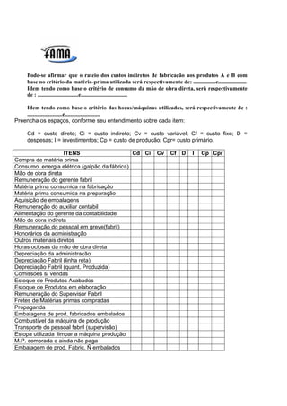Pode-se afirmar que o rateio dos custos indiretos de fabricação aos produtos A e B com
     base no critério da matéria-prima utilizada será respectivamente de: ................e....................
     Idem tendo como base o critério de consumo da mão de obra direta, será respectivamente
     de : .............................e.................................

    Idem tendo como base o critério das horas/máquinas utilizadas, será respectivamente de :
    .........................e.........................
Preencha os espaços, conforme seu entendimento sobre cada item:

     Cd = custo direto; Ci = custo indireto; Cv = custo variável; Cf = custo fixo; D =
     despesas; I = investimentos; Cp = custo de produção; Cpr= custo primário.

                    ITENS                    Cd Ci                 Cv    Cf D       I   Cp Cpr
Compra de matéria prima
Consumo energia elétrica (galpão da fábrica)
Mão de obra direta
Remuneração do gerente fabril
Matéria prima consumida na fabricação
Matéria prima consumida na preparação
Aquisição de embalagens
Remuneração do auxiliar contábil
Alimentação do gerente da contabilidade
Mão de obra indireta
Remuneração do pessoal em greve(fabril)
Honorários da administração
Outros materiais diretos
Horas ociosas da mão de obra direta
Depreciação da administração
Depreciação Fabril (linha reta)
Depreciação Fabril (quant. Produzida)
Comissões s/ vendas
Estoque de Produtos Acabados
Estoque de Produtos em elaboração
Remuneração do Supervisor Fabril
Fretes de Matérias primas compradas
Propaganda
Embalagens de prod. fabricados embalados
Combustível da máquina de produção
Transporte do pessoal fabril (supervisão)
Estopa utilizada limpar a máquina produção
M.P. comprada e ainda não paga
Embalagem de prod. Fabric. Ñ embalados
 