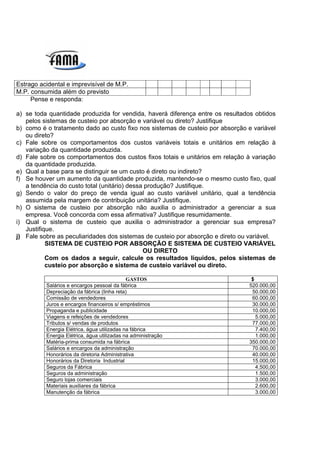 Estrago acidental e imprevisível de M.P.
M.P. consumida além do previsto
     Pense e responda:

a) se toda quantidade produzida for vendida, haverá diferença entre os resultados obtidos
   pelos sistemas de custeio por absorção e variável ou direto? Justifique
b) como é o tratamento dado ao custo fixo nos sistemas de custeio por absorção e variável
   ou direto?
c) Fale sobre os comportamentos dos custos variáveis totais e unitários em relação à
   variação da quantidade produzida.
d) Fale sobre os comportamentos dos custos fixos totais e unitários em relação à variação
   da quantidade produzida.
e) Qual a base para se distinguir se um custo é direto ou indireto?
f) Se houver um aumento da quantidade produzida, mantendo-se o mesmo custo fixo, qual
   a tendência do custo total (unitário) dessa produção? Justifique.
g) Sendo o valor do preço de venda igual ao custo variável unitário, qual a tendência
   assumida pela margem de contribuição unitária? Justifique.
h) O sistema de custeio por absorção não auxilia o administrador a gerenciar a sua
   empresa. Você concorda com essa afirmativa? Justifique resumidamente.
i) Qual o sistema de custeio que auxilia o administrador a gerenciar sua empresa?
   Justifique.
j) Fale sobre as peculiaridades dos sistemas de custeio por absorção e direto ou variável.
           SISTEMA DE CUSTEIO POR ABSORÇÃO E SISTEMA DE CUSTEIO VARIÁVEL
                                              OU DIRETO
           Com os dados a seguir, calcule os resultados líquidos, pelos sistemas de
           custeio por absorção e sistema de custeio variável ou direto.

                                             GASTOS                              $
          Salários e encargos pessoal da fábrica                                520.000,00
          Depreciação da fábrica (linha reta)                                    50.000,00
          Comissão de vendedores                                                 60.000,00
          Juros e encargos financeiros s/ empréstimos                            30.000,00
          Propaganda e publicidade                                               10.000,00
          Viagens e refeições de vendedores                                        5.000,00
          Tributos s/ vendas de produtos                                         77.000,00
          Energia Elétrica, água utilizadas na fábrica                             7.400,00
          Energia Elétrica, água utilizadas na administração                       1.000,00
          Matéria-prima consumida na fábrica                                    350.000,00
          Salários e encargos da administração                                   70.000,00
          Honorários da diretoria Administrativa                                 40.000,00
          Honorários da Diretoria Industrial                                     15.000,00
          Seguros da Fábrica                                                       4.500,00
          Seguros da administração                                                 1.500,00
          Seguro lojas comerciais                                                  3.000,00
          Materiais auxiliares da fábrica                                          2.600,00
          Manutenção da fábrica                                                    3.000,00
 