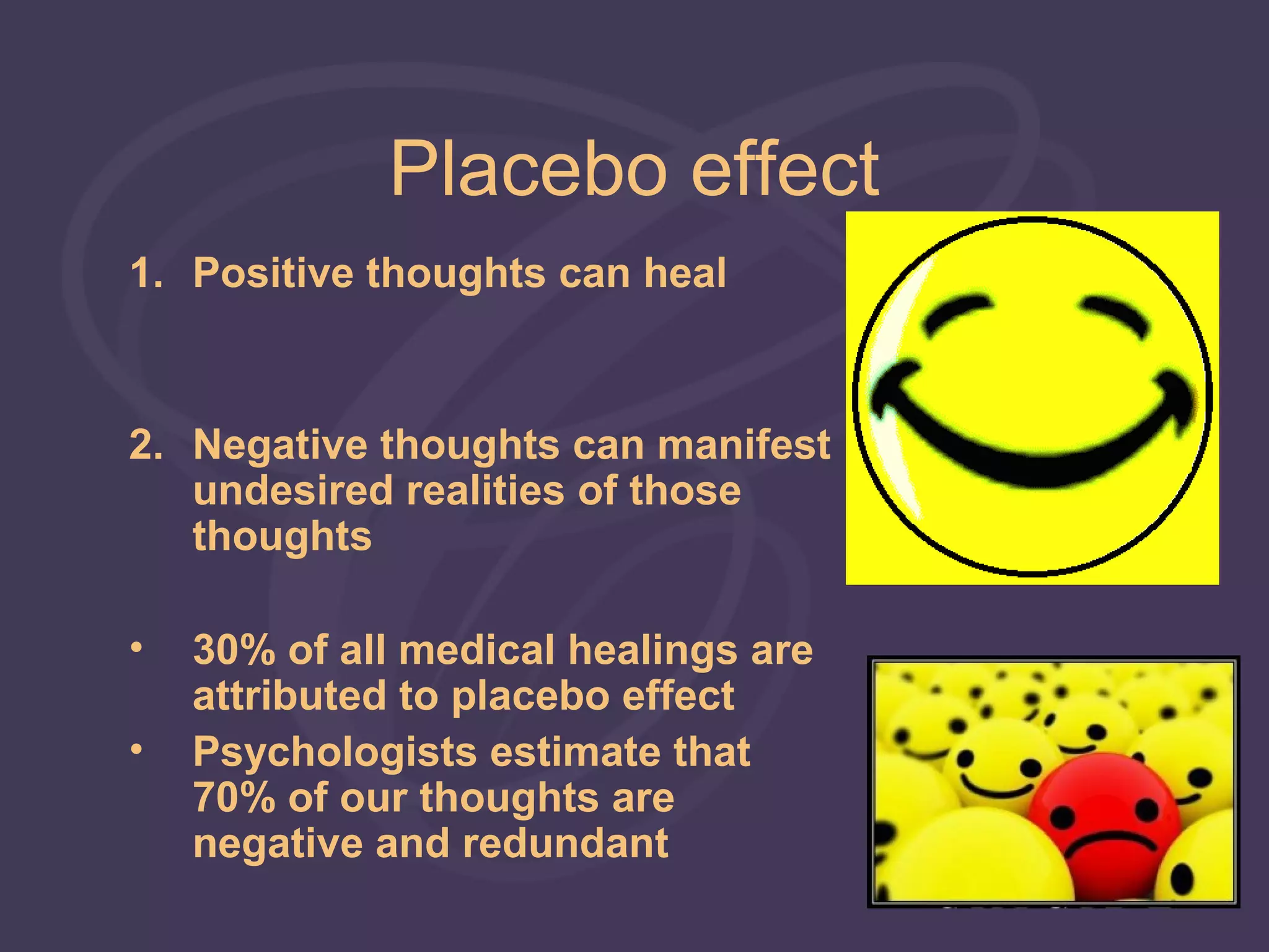 Placebo effect
1. Positive thoughts can heal



2. Negative thoughts can manifest
   undesired realities of those
   thoughts

•   30% of all medical healings are
    attributed to placebo effect
•   Psychologists estimate that
    70% of our thoughts are
    negative and redundant
 