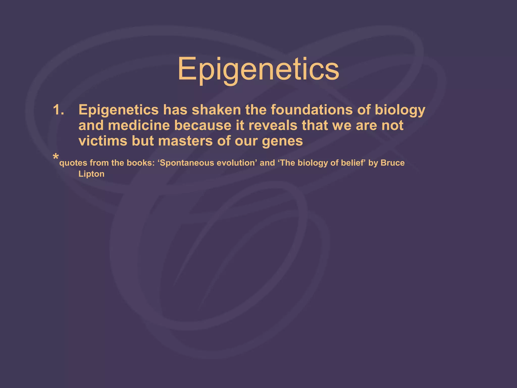 Epigenetics
1. Epigenetics has shaken the foundations of biology
   and medicine because it reveals that we are not
   victims but masters of our genes
*quotes from the books: ‘Spontaneous evolution’ and ‘The biology of belief’ by Bruce
      Lipton
 