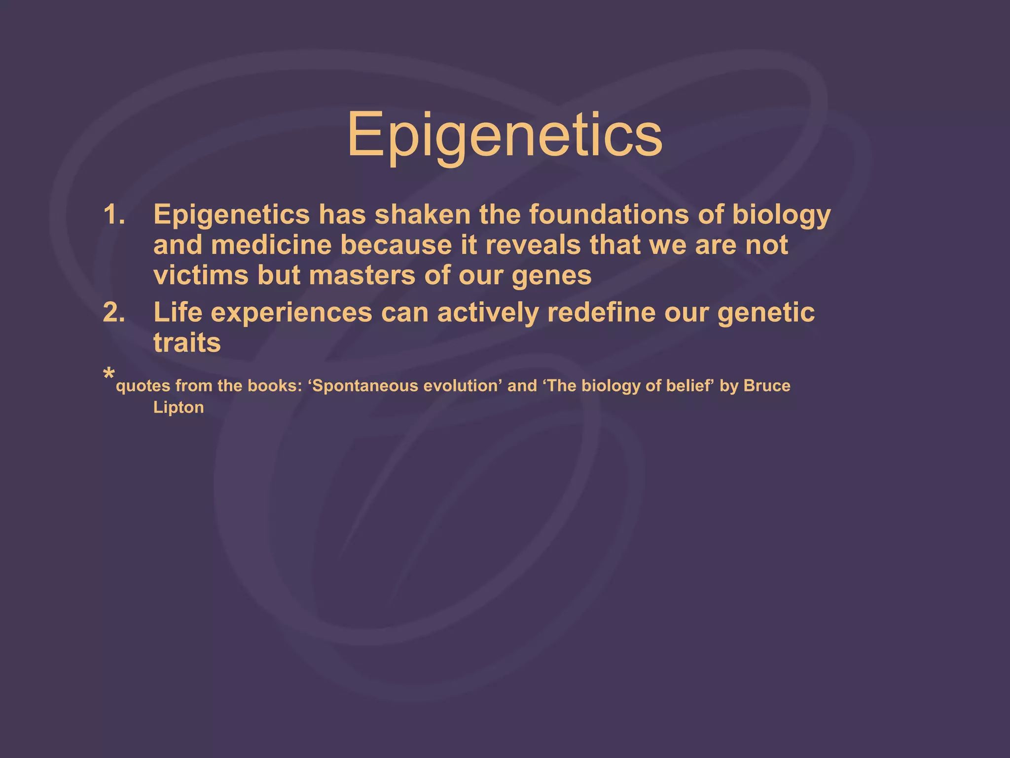 Epigenetics
1. Epigenetics has shaken the foundations of biology
   and medicine because it reveals that we are not
   victims but masters of our genes
2. Life experiences can actively redefine our genetic
   traits
*quotes from the books: ‘Spontaneous evolution’ and ‘The biology of belief’ by Bruce
      Lipton
 