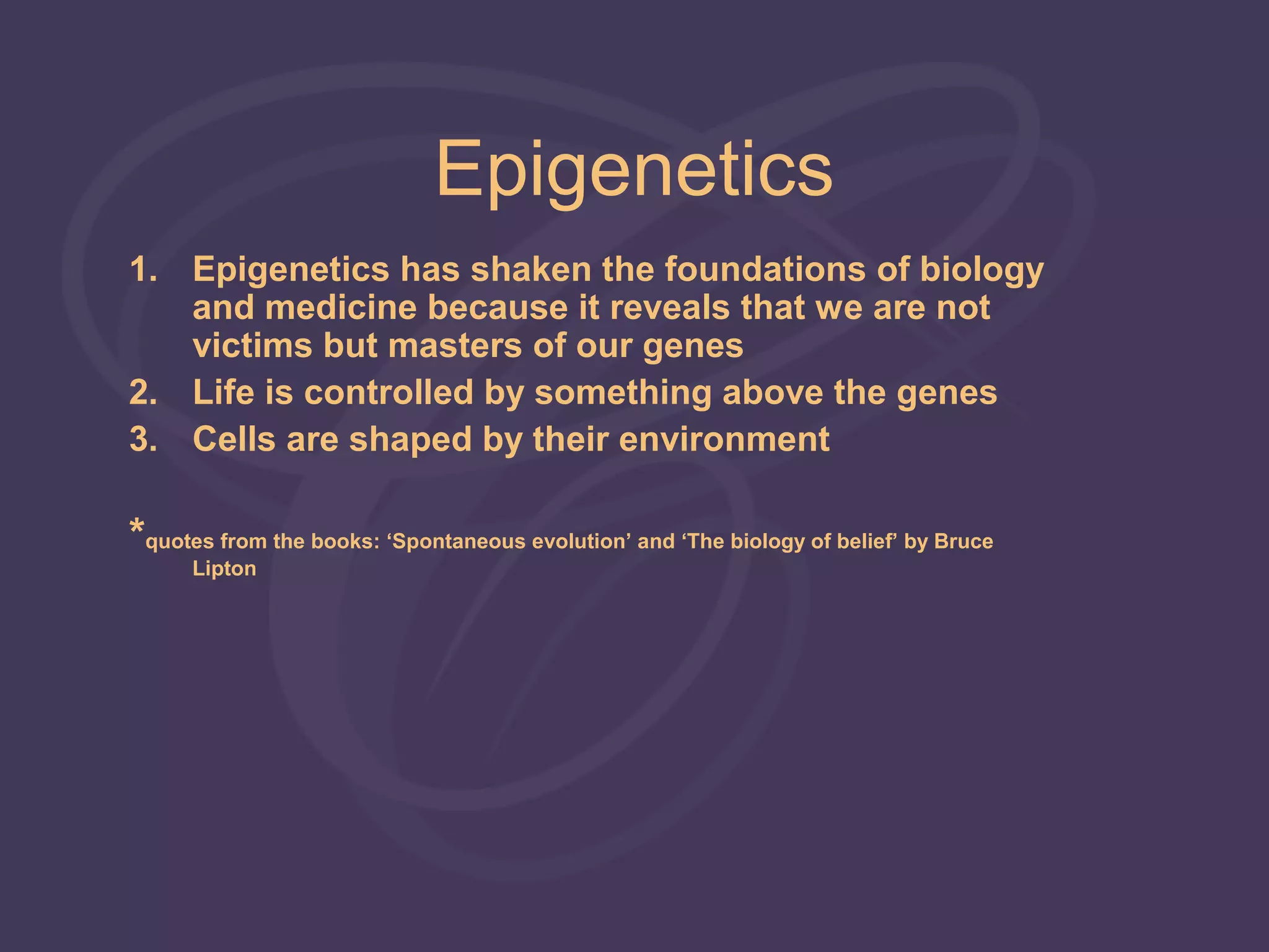 Epigenetics
1. Epigenetics has shaken the foundations of biology
   and medicine because it reveals that we are not
   victims but masters of our genes
2. Life is controlled by something above the genes
3. Cells are shaped by their environment

*quotes from the books: ‘Spontaneous evolution’ and ‘The biology of belief’ by Bruce
      Lipton
 