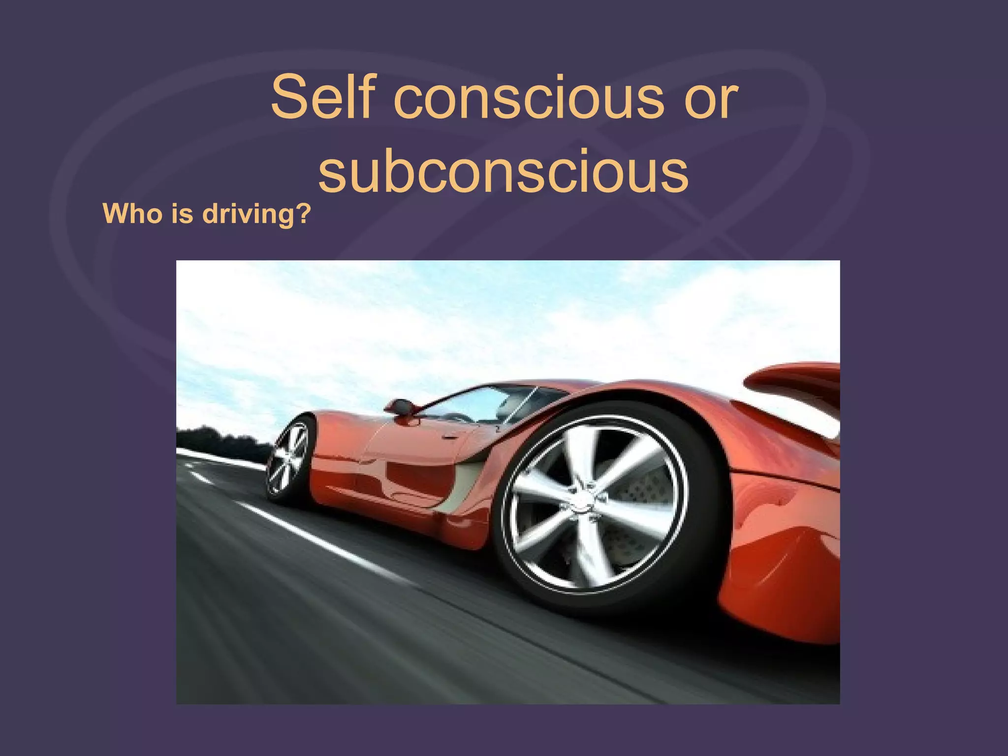 Self conscious or
            subconscious
Who is driving?
 