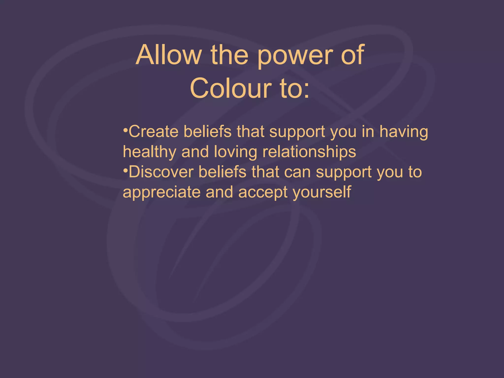 Allow the power of
     Colour to:
•Create beliefs that support you in having
healthy and loving relationships
•Discover beliefs that can support you to
appreciate and accept yourself
 