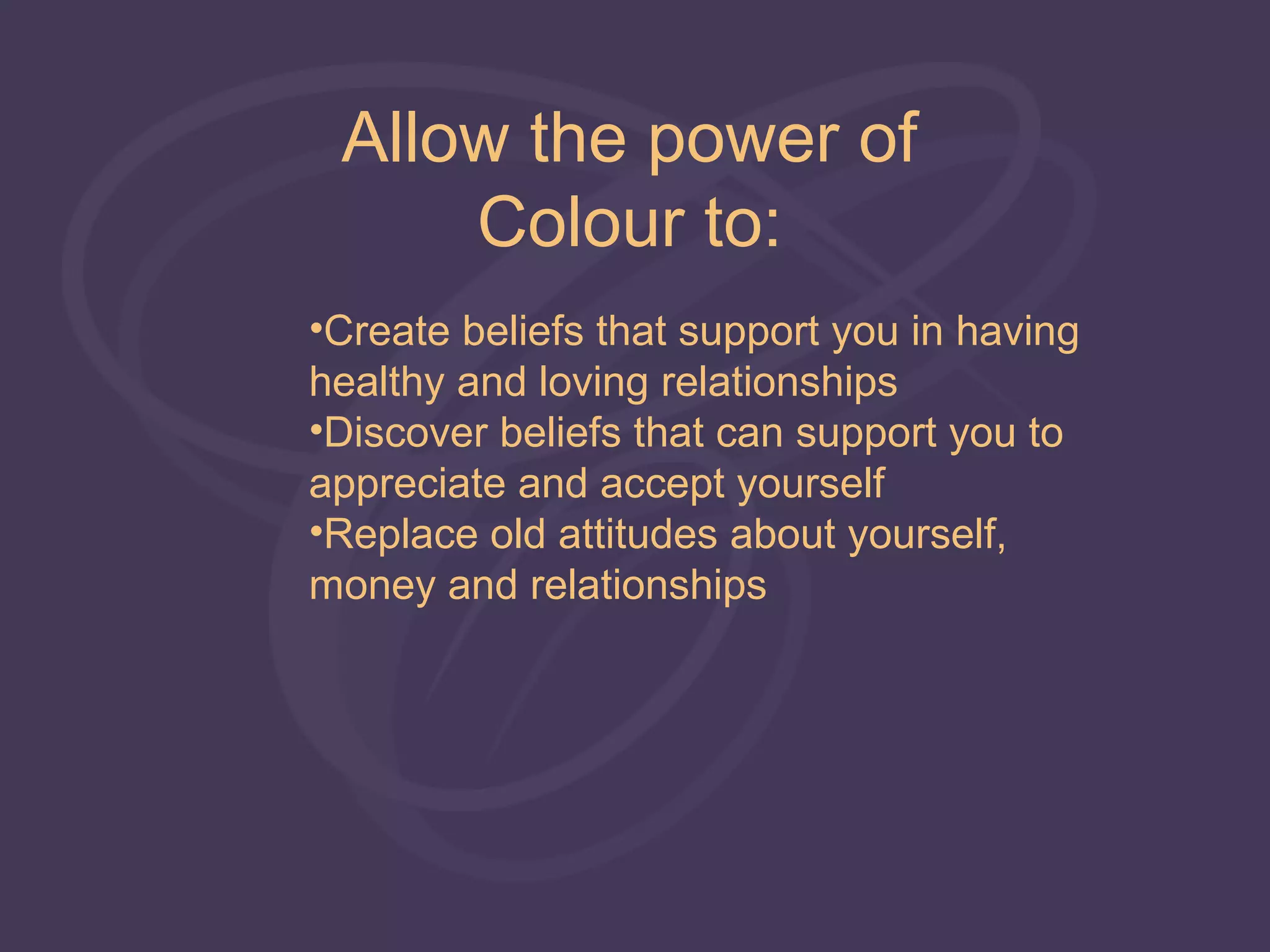 Allow the power of
     Colour to:
•Create beliefs that support you in having
healthy and loving relationships
•Discover beliefs that can support you to
appreciate and accept yourself
•Replace old attitudes about yourself,
money and relationships
 