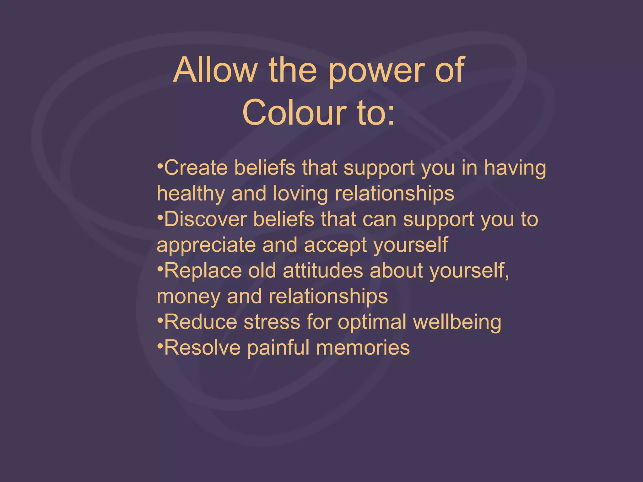 Allow the power of
     Colour to:
•Create beliefs that support you in having
healthy and loving relationships
•Discover beliefs that can support you to
appreciate and accept yourself
•Replace old attitudes about yourself,
money and relationships
•Reduce stress for optimal wellbeing
•Resolve painful memories
 