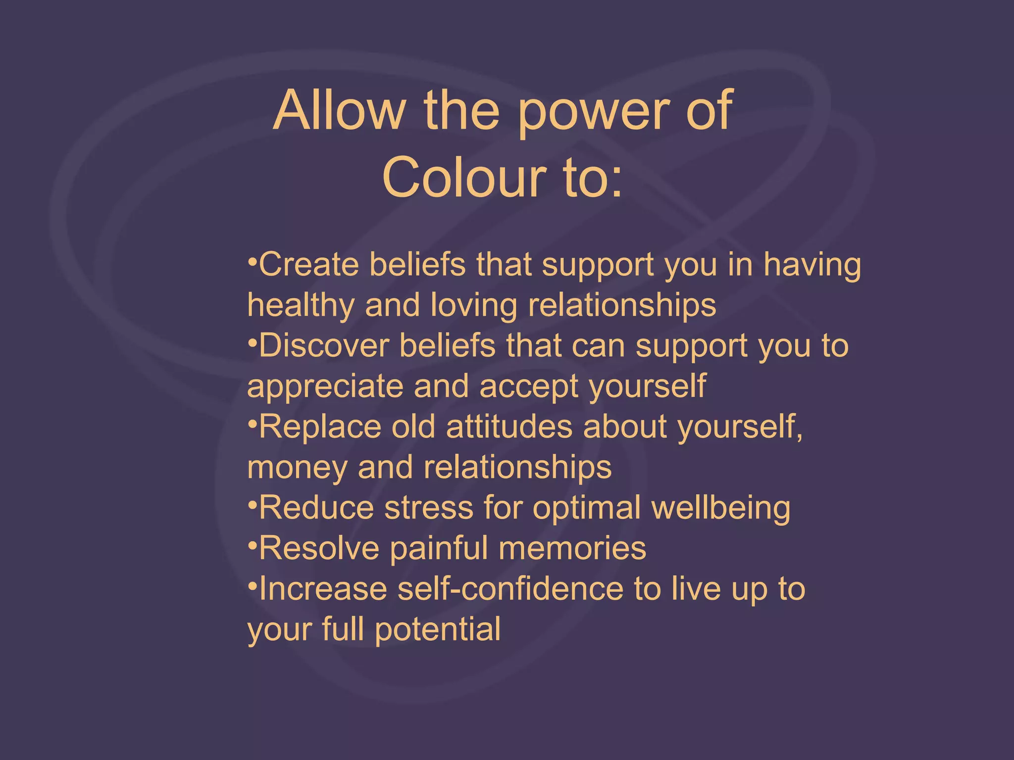 Allow the power of
     Colour to:
•Create beliefs that support you in having
healthy and loving relationships
•Discover beliefs that can support you to
appreciate and accept yourself
•Replace old attitudes about yourself,
money and relationships
•Reduce stress for optimal wellbeing
•Resolve painful memories
•Increase self-confidence to live up to
your full potential
 