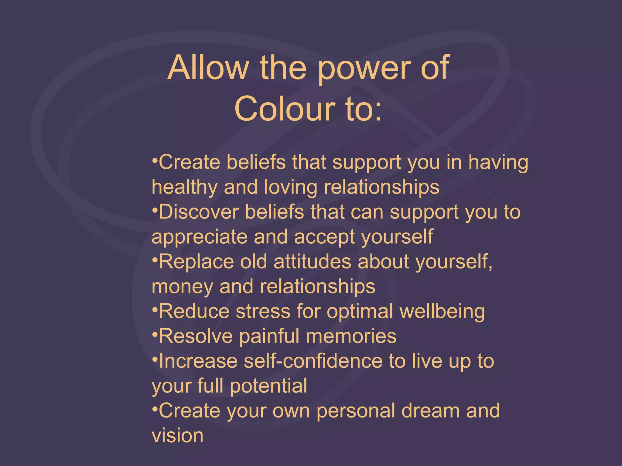 Allow the power of
     Colour to:
•Create beliefs that support you in having
healthy and loving relationships
•Discover beliefs that can support you to
appreciate and accept yourself
•Replace old attitudes about yourself,
money and relationships
•Reduce stress for optimal wellbeing
•Resolve painful memories
•Increase self-confidence to live up to
your full potential
•Create your own personal dream and
vision
 