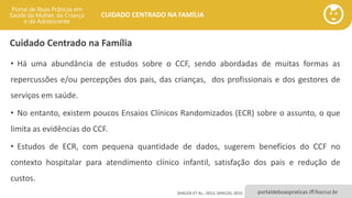 portaldeboaspraticas.iff.fiocruz.br
CUIDADO CENTRADO NA FAMÍLIA
• Há uma abundância de estudos sobre o CCF, sendo abordadas de muitas formas as
repercussões e/ou percepções dos pais, das crianças, dos profissionais e dos gestores de
serviços em saúde.
• No entanto, existem poucos Ensaios Clínicos Randomizados (ECR) sobre o assunto, o que
limita as evidências do CCF.
• Estudos de ECR, com pequena quantidade de dados, sugerem benefícios do CCF no
contexto hospitalar para atendimento clínico infantil, satisfação dos pais e redução de
custos.
SHIELDS ET AL., 2012; SHIELDS, 2015
Cuidado Centrado na Família
 
