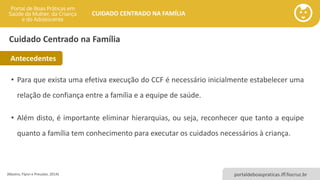 portaldeboaspraticas.iff.fiocruz.br
CUIDADO CENTRADO NA FAMÍLIA
• Para que exista uma efetiva execução do CCF é necessário inicialmente estabelecer uma
relação de confiança entre a família e a equipe de saúde.
• Além disto, é importante eliminar hierarquias, ou seja, reconhecer que tanto a equipe
quanto a família tem conhecimento para executar os cuidados necessários à criança.
(Mastro, Flynn e Preuster, 2014)
Cuidado Centrado na Família
Antecedentes
 
