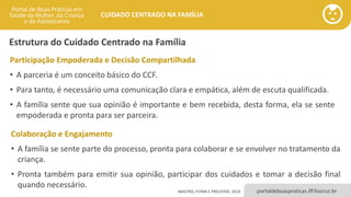 portaldeboaspraticas.iff.fiocruz.br
CUIDADO CENTRADO NA FAMÍLIA
Participação Empoderada e Decisão Compartilhada
• A parceria é um conceito básico do CCF.
• Para tanto, é necessário uma comunicação clara e empática, além de escuta qualificada.
• A família sente que sua opinião é importante e bem recebida, desta forma, ela se sente
empoderada e pronta para ser parceira.
Colaboração e Engajamento
• A família se sente parte do processo, pronta para colaborar e se envolver no tratamento da
criança.
• Pronta também para emitir sua opinião, participar dos cuidados e tomar a decisão final
quando necessário.
MASTRO, FLYNN E PREUSTER, 2014
Estrutura do Cuidado Centrado na Família
 