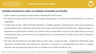 portaldeboaspraticas.iff.fiocruz.br
CUIDADO CENTRADO NA FAMÍLIA
Estudos brasileiros sobre o Cuidado Centrado na Família
• Ainda é pequena a produção brasileira sobre a implantação do CCF no país.
• Os estudos existentes apontam para uma incipiente atenção para o CCF dentro da Atenção Básica e na área da
reabilitação.
• A maioria dos estudos sobre CCF foram realizados no cuidado neonatal, incluindo temas como a discussão de sua
correspondência com as propostas da Atenção Humanizada ao Recém-Nascido de Baixo Peso – Método Canguru, o
despreparo dos profissionais em lidar com a família como corresponsável no processo de saúde-doença da criança
e resultados positivos, como melhora na percepção dos pais e de profissionais de saúde sobre o CCF, e redução do
estresse parental.
• Um outro estudo demostrou que ações dentro do CCF, como, o grupo de apoio, proporciona informação, apoio
emocional e fortalecimento das famílias que vivenciam o nascimento e a hospitalização da criança na unidade
neonatal, além de capacitá-los para assumir os cuidados com o recém-nascido de risco.
Balbino et al., 2016; Correa et al., 2015; Silva et al., 2014; Buarque et al., 2006; Collet e Rocha, 2004; Hennig e al Physis, 2010 vol 20
 