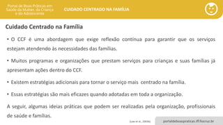 portaldeboaspraticas.iff.fiocruz.br
CUIDADO CENTRADO NA FAMÍLIA
• O CCF é uma abordagem que exige reflexão contínua para garantir que os serviços
estejam atendendo às necessidades das famílias.
• Muitos programas e organizações que prestam serviços para crianças e suas famílias já
apresentam ações dentro do CCF.
• Existem estratégias adicionais para tornar o serviço mais centrado na família.
• Essas estratégias são mais eficazes quando adotadas em toda a organização.
A seguir, algumas ideias práticas que podem ser realizadas pela organização, profissionais
de saúde e famílias.
(Law et al., 2003b)
Cuidado Centrado na Família
 