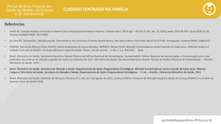 portaldeboaspraticas.iff.fiocruz.br
CUIDADO CENTRADO NA FAMÍLIA
Referências
• Smith W. Concept Analysis of Family-Centered Care of Hospitalized Pediatric Patients. J Pediatr Nurs. 2018 Sep – Oct;42:57-64. doi: 10.1016/j.pedn.2018.06.014. Epub 2018 Jul 10.
Review. PubMed PMID: 30219300.
• da Silva NC, Giovanella L, Mainbourg EM. [The family in the practices of Family Health teams]. Rev Bras Enferm. 2014 Mar-Apr;67(2):274-81. Portuguese. PubMed PMID: 24861072.
• HENNIG, Marcia de Abreu e Silva; GOMES, Maria Auxiliadora de Souza Mendes; MORSCH, Denise Streit. Atenção humanizada ao recém-nascido de baixo-peso. Método Canguru e
cuidado centrado na família: correspondências e especificidades. Physis, Rio de Janeiro , v. 20, n. 3, p. 835-852, 2010.
• Brasil. Ministério da Saúde. Secretaria-Executiva. Núcleo Técnico da Política Nacional de Humanização. HumanizaSUS: Política Nacional de Humanização: a humanização como eixo
norteador das práticas de atenção e gestão em todas as instâncias do SUS / Ministério da Saúde, Secretaria-Executiva, Núcleo Técnico da Política Nacional de Humanização. – Brasília:
Ministério da Saúde, 2004.
• Brasil. Ministério da Saúde. Secretaria de Atenção à Saúde. Departamento de Ações Programáticas Estratégicas. Atenção humanizada ao recém-nascido de baixo peso: Método
Canguru/ Ministério da Saúde, Secretaria de Atenção à Saúde, Departamento de Ações Programáticas Estratégicas. – 2. ed. – Brasília : Editora do Ministério da Saúde, 2011.
• Brasil. Ministério da Saúde. Gabinete do Ministro. Portaria nº 1.130, de 5 de Agosto de 2015. Institui a Política Nacional de Atenção Integral à Saúde da Criança (PNAISC) no âmbito do
Sistema Único de Saúde (SUS).
 