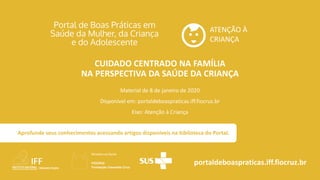 ATENÇÃO À
CRIANÇA
portaldeboaspraticas.iff.fiocruz.br
Material de 8 de janeiro de 2020
Disponível em: portaldeboaspraticas.iff.fiocruz.br
Eixo: Atenção à Criança
Aprofunde seus conhecimentos acessando artigos disponíveis na biblioteca do Portal.
CUIDADO CENTRADO NA FAMÍLIA
NA PERSPECTIVA DA SAÚDE DA CRIANÇA
 