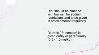 Diet should be planned
with low salt for sodium
restrictions and to be given
in small amount frequently.
Diuretic ( frusemide) is
given orally or parenterally
(0.5 – 1.5 mg/kg).
 