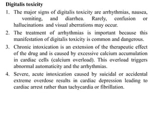 Digitalis toxicity
1. The major signs of digitalis toxicity are arrhythmias, nausea,
vomiting, and diarrhea. Rarely, confusion or
hallucinations and visual aberrations may occur.
2. The treatment of arrhythmias is important because this
manifestation of digitalis toxicity is common and dangerous.
3. Chronic intoxication is an extension of the therapeutic effect
of the drug and is caused by excessive calcium accumulation
in cardiac cells (calcium overload). This overload triggers
abnormal automaticity and the arrhythmias.
4. Severe, acute intoxication caused by suicidal or accidental
extreme overdose results in cardiac depression leading to
cardiac arrest rather than tachycardia or fibrillation.
 