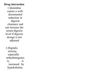 Drug interaction
1.Quinidine
causes a well-
documented
reduction in
digoxin
clearance and
can increase the
serum digoxin
level if digoxin
dosage is not
adjusted
2.Digitalis
toxicity,
especially
arrhythmogenes
is, is
increased by
hypokalemia,
 