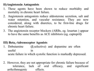 II)Angiotensin Antagonists
1. These agents have been shown to reduce morbidity and
mortality in chronic heart failure.
2. Angiotensin antagonists reduce aldosterone secretion, salt and
water retention, and vascular resistance. They are now
considered, along with diuretics, to be first-line drugs for
chronic heart failure.
3. The angiotensin receptor blockers (ARBs, eg. losartan ) appear
to have the same benefits as ACE inhibitors (eg. captopril)
III) Beta1-Adrenoceptor Agonists
1. Dobutamine (β1selective) and dopamine are often
useful in
acute failure in which systolic function is markedly depressed.
2. However, they are not appropriate for chronic failure because of
tolerance, lack of oral efficacy, and significant
arrhythmogenic effects.
 