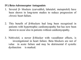 IV) Beta-Adrenoceptor Antagonists
1. Several β- blockers (carvedilol, labetalol, metoprolol) have
been shown in long-term studies to reduce progression of
chronic heart failure.
2. This benefit of β-blockers had long been recognized in
patients with hypertrophic cardiomyopathy but has now been
shown to occur also in patients without cardiomyopathy.
3. Nebivolol, a newer β-blocker with vasodilator effects, is
investigational in heart failure. Beta blockers are not of
value in acute failure and may be detrimental if systolic
dysfunction is marked.
 