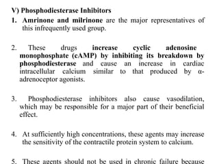 V) Phosphodiesterase Inhibitors
1. Amrinone and milrinone are the major representatives of
this infrequently used group.
2. These drugs increase cyclic adenosine
monophosphate (cAMP) by inhibiting its breakdown by
phosphodiesterase and cause an increase in cardiac
intracellular calcium similar to that produced by α-
adrenoceptor agonists.
3. Phosphodiesterase inhibitors also cause vasodilation,
which may be responsible for a major part of their beneficial
effect.
4. At sufficiently high concentrations, these agents may increase
the sensitivity of the contractile protein system to calcium.
5. These agents should not be used in chronic failure because
 