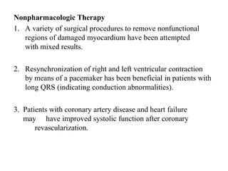 Nonpharmacologic Therapy
1. A variety of surgical procedures to remove nonfunctional
regions of damaged myocardium have been attempted
with mixed results.
2. Resynchronization of right and left ventricular contraction
by means of a pacemaker has been beneficial in patients with
long QRS (indicating conduction abnormalities).
3. Patients with coronary artery disease and heart failure
may have improved systolic function after coronary
revascularization.
 