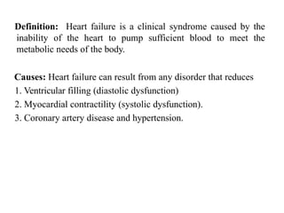Definition: Heart failure is a clinical syndrome caused by the
inability of the heart to pump sufficient blood to meet the
metabolic needs of the body.
Causes: Heart failure can result from any disorder that reduces
1. Ventricular filling (diastolic dysfunction)
2. Myocardial contractility (systolic dysfunction).
3. Coronary artery disease and hypertension.
 