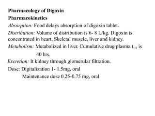 Pharmacology of Digoxin
Pharmacokinetics
Absorption: Food delays absorption of digoxin tablet.
Distribution: Volume of distribution is 6- 8 L/kg. Digoxin is
concentrated in heart, Skeletal muscle, liver and kidney.
Metabolism: Metabolized in liver. Cumulative drug plasma t1/2 is
40 hrs.
Excretion: It kidney through glomerular filtration.
Dose: Digitalization 1- 1.5mg, oral
Maintenance dose 0.25-0.75 mg, oral
 