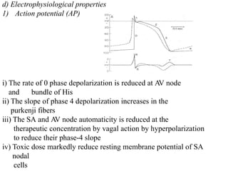 d) Electrophysiological properties
1) Action potential (AP)
i) The rate of 0 phase depolarization is reduced at A
V node
and bundle of His
ii) The slope of phase 4 depolarization increases in the
purkenji fibers
iii) The SA and A
V node automaticity is reduced at the
therapeutic concentration by vagal action by hyperpolarization
to reduce their phase-4 slope
iv) Toxic dose markedly reduce resting membrane potential of SA
nodal
cells
 
