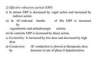 2) Effective refractory period (ERP)
i) In atrium ERP is decreased by vagal action and increased by
indirect action.
ii) In AV nodeand bundle of His ERP is increased
by
vagomimetic and antiadrenergic actions.
iii) In ventricle ERP is increased by direct action.
c) Excitability: It increased by low dose and decreased by high
dose
d) Conduction: A
V conduction is slowed at therapeutic dose
by decrease in rate of phase 0 depolarization.
 