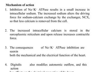 Mechanism of action
1. Inhibition of Na+/K+ ATPase results in a small increase in
intracellular sodium. The increased sodium alters the driving
force for sodium-calcium exchange by the exchanger, NCX,
so that less calcium is removed from the cell.
2. The increased intracellular calcium is stored in the
sarcoplasmic reticulum and upon release increases contractile
force.
3. The consequences of Na+/K+ ATPase inhibition are
seenin
both the mechanical and the electrical function of the heart.
4. Digitalis also modifies autonomic outflow, and this
action
 