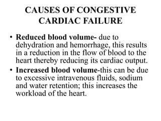 CAUSES OF CONGESTIVE
CARDIAC FAILURE
• Reduced blood volume- due to
dehydration and hemorrhage, this results
in a reduction in the flow of blood to the
heart thereby reducing its cardiac output.
• Increased blood volume-this can be due
to excessive intravenous fluids, sodium
and water retention; this increases the
workload of the heart.
 