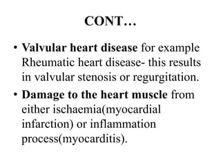 CONT…
• Valvular heart disease for example
Rheumatic heart disease- this results
in valvular stenosis or regurgitation.
• Damage to the heart muscle from
either ischaemia(myocardial
infarction) or inflammation
process(myocarditis).
 
