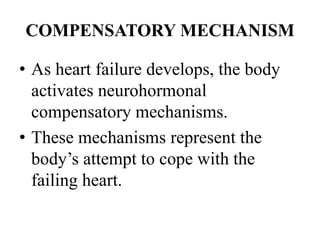 COMPENSATORY MECHANISM
• As heart failure develops, the body
activates neurohormonal
compensatory mechanisms.
• These mechanisms represent the
body’s attempt to cope with the
failing heart.
 