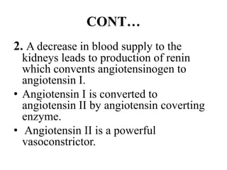 CONT…
2. A decrease in blood supply to the
kidneys leads to production of renin
which convents angiotensinogen to
angiotensin I.
• Angiotensin I is converted to
angiotensin II by angiotensin coverting
enzyme.
• Angiotensin II is a powerful
vasoconstrictor.
 