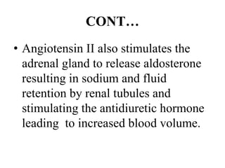 CONT…
• Angiotensin II also stimulates the
adrenal gland to release aldosterone
resulting in sodium and fluid
retention by renal tubules and
stimulating the antidiuretic hormone
leading to increased blood volume.
 