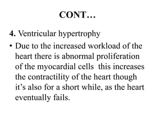 CONT…
4. Ventricular hypertrophy
• Due to the increased workload of the
heart there is abnormal proliferation
of the myocardial cells this increases
the contractility of the heart though
it’s also for a short while, as the heart
eventually fails.
 