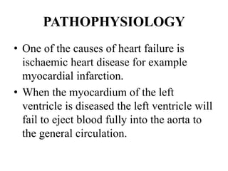 PATHOPHYSIOLOGY
• One of the causes of heart failure is
ischaemic heart disease for example
myocardial infarction.
• When the myocardium of the left
ventricle is diseased the left ventricle will
fail to eject blood fully into the aorta to
the general circulation.
 