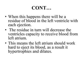 CONT…
• When this happens there will be a
residue of blood in the left ventricle with
each ejection.
• The residue in turn will decrease the
ventricles capacity to receive blood from
left atrium.
• This means the left atrium should work
hard to eject its blood, as a result it
hypertrophies and dilates.
 