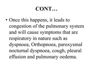 CONT…
• Once this happens, it leads to
congestion of the pulmonary system
and will cause symptoms that are
respiratory in nature such as
dyspnoea, Orthopnoea, paroxysmal
nocturnal dyspnoea, cough, pleural
effusion and pulmonary oedema.
 