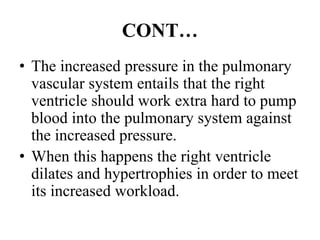 CONT…
• The increased pressure in the pulmonary
vascular system entails that the right
ventricle should work extra hard to pump
blood into the pulmonary system against
the increased pressure.
• When this happens the right ventricle
dilates and hypertrophies in order to meet
its increased workload.
 